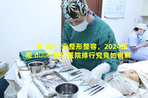 专 🪴 业整形整容，2024正规 🐎 整形医院排行究竟如何解读